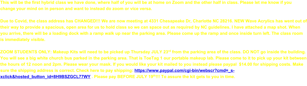 This will be the first hybrid class we have done, where half of you will be at home on Zoom and the other half in class. Please let me know if you change your mind on in person and want to instead do zoom or vice versa.  Due to Covid, the class address has CHANGED!!! We are now meeting at 4331 Chesapeake Dr, Charlotte NC 28216. NEW Wave Acrylics has went out of their way to provide a spacious, open area for us to hold class so we can space out as required by NC guidelines. I have attached a map shot. When you arrive, there will be a loading dock with a ramp walk up near the parking area. Please come up the ramp and once inside turn left. The class room is immediately visible.  ZOOM STUDENTS ONLY: Makeup Kits will need to be picked up Thursday JULY 23rd from the parking area of the class. DO NOT go inside the building. You will see a big white church bus parked in the parking area. That is ToeTag 1 our portable makeup lab. Please come to it to pick up your kit between the hours of 12 noon and 2pm. Please wear your mask. If you would like your kit mailed to you instead please paypal  $14.00 for shipping costs. Make sure the shipping address is correct. Check here to pay shipping: https://www.paypal.com/cgi-bin/webscr?cmd=_s-xclick&hosted_button_id=8H9BSZGCL77WY . Please pay BEFORE JULY 19th!!! To assure the kit gets to you in time.
